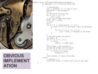 OBVIOUS
IMPLEMENT
ATION
public static int[] generatePrimes(int maxValue) {
if (maxValue >= 2) // the only valid case
{
// declarations
int s = maxValue + 1; // size of array
boolean[] f = new boolean[s];
int i;
// initialize array to true.
for (i = 0; i < s; i++)
f[i] = true;
// get rid of known non-primes
f[0] = f[1] = false;
// sieve
int j;
for (i = 2; i < Math.sqrt(s) + 1; i++) {
if (f[i]) // if i is uncrossed, cross its multiples.
{
for (j = 2 * i; j < s; j += i)
f[j] = false; // multiple is not prime
}
}
// how many primes are there?
int count = 0;
for (i = 0; i < s; i++) {
if (f[i])
count++; // bump count.
}
int[] primes = new int[count];
// move the primes into the result
for (i = 0, j = 0; i < s; i++) {
if (f[i]) // if prime
primes[j++] = i;
}
return primes; // return the primes
} else
// maxValue < 2
return new int[0]; // return null array if bad input.
}
 