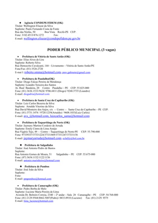 Agência CONDEPE/FIDEM (OK)
Titular: Wellington Eliazar da Silva
Suplente: Paulo Fernando Costa da Fonte
Rua das Ninfas, 50          Boa Vista Recife-PE CEP:
Fone: 3182.4513/876.1272             Fax:
E-mail: wellington.eliazar@condepefidem.pe.gov.br



                             PODER PÚBLICO MUNICIPAL (3 vagas)
  • Prefeitura de Vitória de Santo Antão (OK)
Titular: Elias Alves de Lira
Suplente: Roberto Silva
Rua Democrito Cavalcanti, 144 – Livramento – Vitória de Santo Antão/PE
Fone/Fax: (81) 3526.2720
E-mai l: roberto.smma@hotmail.com; pmv.gabinete@gmail.com

  • Prefeitura de Paudalho(OK)
Titular: Diogo Falcao Pereira de Mendonça
Suplente: Leandro Teixeira dos Santos
Av. Raul Bandeira, 20 Centro Paudalho – PE CEP: 55.825-000
Fone: (81) 3636.1533/5624/ 9706.6811 (Diogo)/ 9248.3735 (Leandro)
E-mail: diogadria@hotmail.com

  • Prefeitura de Santa Cruz do Capibaribe (OK)
Titular: Luiz Carlos Bezerra da Silva
Suplente: Arnaldo Vitorino da Silva
Rua David Monteiro dos Anjos, s/n - Centro - Santa Cruz do Capibaribe – PE CEP:
Fone: (81) 3731.1474 / 9720.1239(Arnaldo) / 9608.1033(Luiz Carlos)
E-mail: avs_@hotmail.com, luizcarlos_sama@hotmail.com

  • Prefeitura de Taquaritinga do Norte (OK)
Titular: Jaymary Martins Cordeiro de Arruda
Suplente: Emily Cintra de Lima Araújo
Rua Vigário Tejo, 49 - Centro – Taquaritinga do Norte-PE CEP: 55.790-000
Fone: 97339337/37331224/37331869/37331247/37331156
E-mail: jaymaryarruda@hotmail.com; eclalily@bol.com.br

      Prefeitura de Salgadinho
Titular: José Antonio Pedro de Bastos
Suplente:
Rua Antonio Gomes de Moura, 51        Salgadinho – PE   CEP: 55.675-000
Fone: (87) 3654.1152/1122/1156
E-mail: antonio.marinheiro@hotmail.com

      Prefeitura de Pombos
Titular: José João da Silva
Suplente:
Fone:
E-mail: pmpombos@hotmail.com

  • Prefeitura de Camaragibe (OK)
Titular: Pedro Borba de Melo
Suplente: Luciene Maria Pereira de Lima
Avenida Dr. Belmiro Correia, 2340 - 2º andar – Sala 28 Camaragibe – PE CEP: 54.768-000
Fone: (81) 2129.9568/8862.5087(Pedro)/ 8833.0910 (Luciene) Fax: (81) 2129. 9575
E-mail: lima_luciene@hotmail.com
 