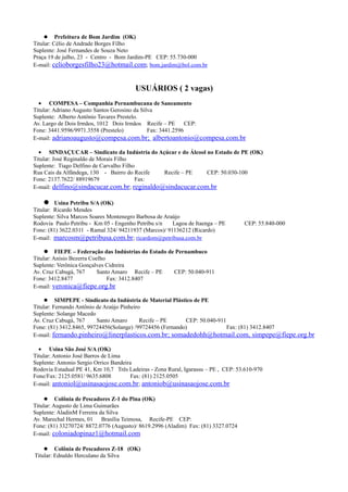  Prefeitura de Bom Jardim (OK)
Titular: Célio de Andrade Borges Filho
Suplente: José Fernandes de Souza Neto
Praça 19 de julho, 23 - Centro - Bom Jardim-PE CEP: 55.730-000
E-mail: celioborgesfilho23@hotmail.com; bom.jardim@bol.com.br



                                        USUÁRIOS ( 2 vagas)
  • COMPESA – Companhia Pernambucana de Saneamento
Titular: Adriano Augusto Santos Gerosino da Silva
Suplente: Alberto Antônio Tavares Prestelo.
Av. Largo de Dois Irmãos, 1012 Dois Irmãos Recife – PE        CEP:
Fone: 3441.9596/9971.3558 (Prestelo)           Fax: 3441.2596
E-mail: adrianoaugusto@compesa.com.br; albertoantonio@compesa.com.br

  • SINDAÇUCAR – Sindicato da Indústria do Açúcar e do Álcool no Estado de PE (OK)
Titular: José Reginaldo de Morais Filho
Suplente: Tiago Delfino de Carvalho Filho
Rua Cais da Alfândega, 130 - Bairro do Recife Recife – PE     CEP: 50.030-100
Fone: 2137.7622/ 88919679                Fax:
E-mail: delfino@sindacucar.com.br; reginaldo@sindacucar.com.br

      Usina Petribu S/A (OK)
Titular: Ricardo Mendes
Suplente: Silva Marcos Soares Montenegro Barbosa de Araújo
Rodovia Paulo Petribu - Km 05 - Engenho Petribu s/n    Lagoa de Itaenga – PE       CEP: 55.840-000
Fone: (81) 3622.0311 - Ramal 324/ 94211937 (Marcos)/ 91136212 (Ricardo)
E-mail: marcosm@petribusa.com.br; ricardom@petribusa.com.br

      FIEPE – Federação das Indústrias do Estado de Pernambuco
Titular: Anísio Bezerra Coelho
Suplente: Verônica Gonçalves Cidreira
Av. Cruz Cabugá, 767       Santo Amaro Recife – PE  CEP: 50.040-911
Fone: 3412.8477                Fax: 3412.8407
E-mail: veronica@fiepe.org.br

      SIMPEPE - Sindicato da Indústria de Material Plástico de PE
Titular: Fernando Antônio de Araújo Pinheiro
Suplente: Solange Macedo
Av. Cruz Cabugá, 767      Santo Amaro       Recife – PE    CEP: 50.040-911
Fone: (81) 3412.8465, 99724456(Solange) /99724456 (Fernando)               Fax: (81) 3412.8407
E-mail: fernando.pinheiro@linerplasticos.com.br; somadedohh@hotmail.com, simpepe@fiepe.org.br

  • Usina São José S/A (OK)
Titular: Antonio José Barros de Lima
Suplente: Antonio Sergio Orrico Bandeira
Rodovia Estadual PE 41, Km 10,7 Três Ladeiras - Zona Rural, Igarassu – PE , CEP: 53.610-970
Fone/Fax: 2125.0581/ 9635.6808         Fax: (81) 2125.0505
E-mail: antoniol@usinasaojose.com.br; antoniob@usinasaojose.com.br

      Colônia de Pescadores Z-1 do Pina (OK)
Titular: Augusto de Lima Guimarães
Suplente: AladinM Ferreira da Silva
Av. Marechal Hermes, 01 Brasília Teimosa, Recife-PE CEP:
Fone: (81) 33270724/ 8872.0776 (Augusto)/ 8619.2996 (Aladim) Fax: (81) 3327.0724
E-mail: coloniadopinaz1@hotmail.com

     Colônia de Pescadores Z-18 (OK)
Titular: Ednaldo Herculano da Silva
 