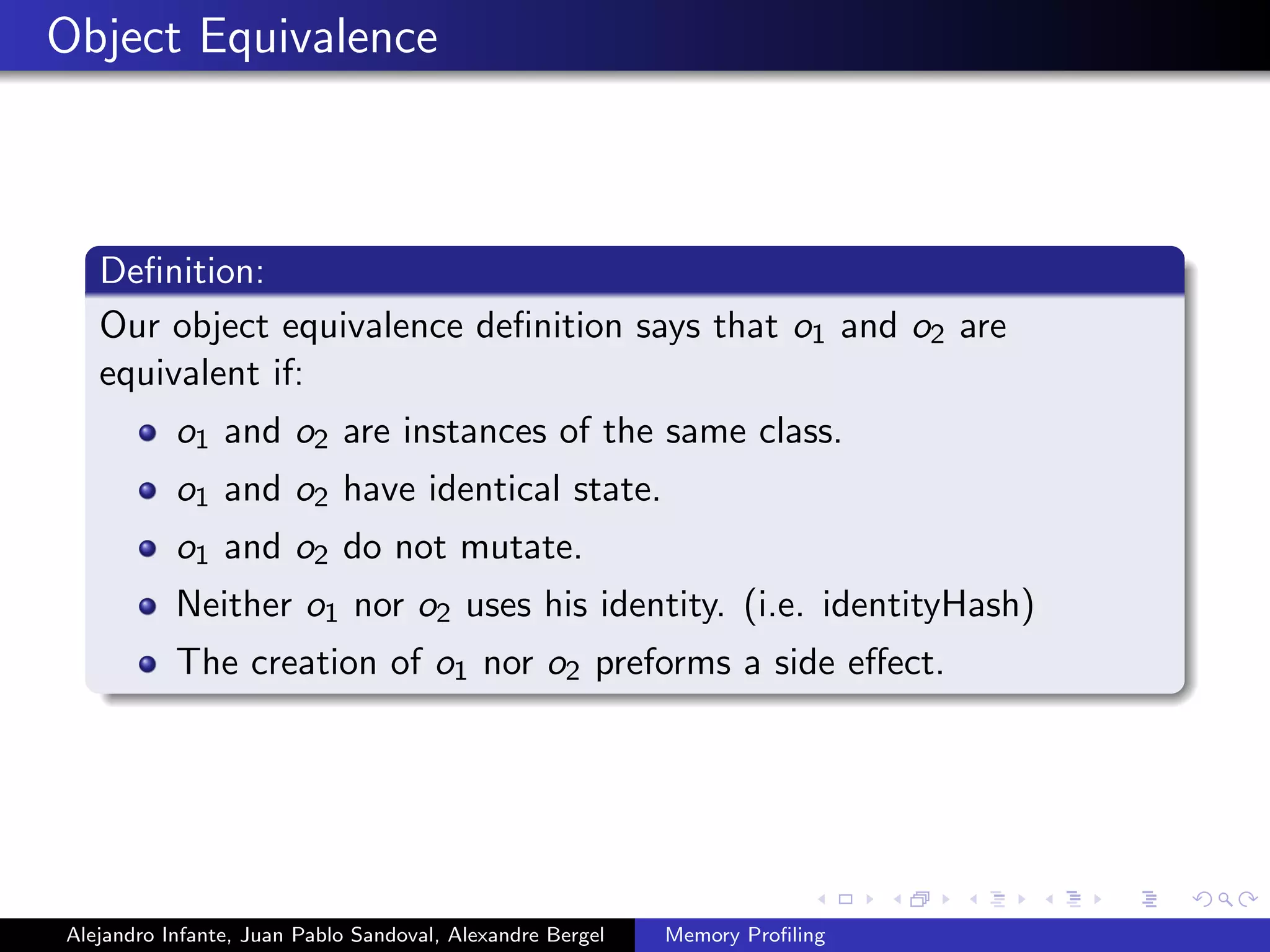 Object Equivalence
Deﬁnition:
Our object equivalence deﬁnition says that o1 and o2 are
equivalent if:
o1 and o2 are instances of the same class.
o1 and o2 have identical state.
o1 and o2 do not mutate.
Neither o1 nor o2 uses his identity. (i.e. identityHash)
The creation of o1 nor o2 preforms a side eﬀect.
Alejandro Infante, Juan Pablo Sandoval, Alexandre Bergel Memory Proﬁling
 