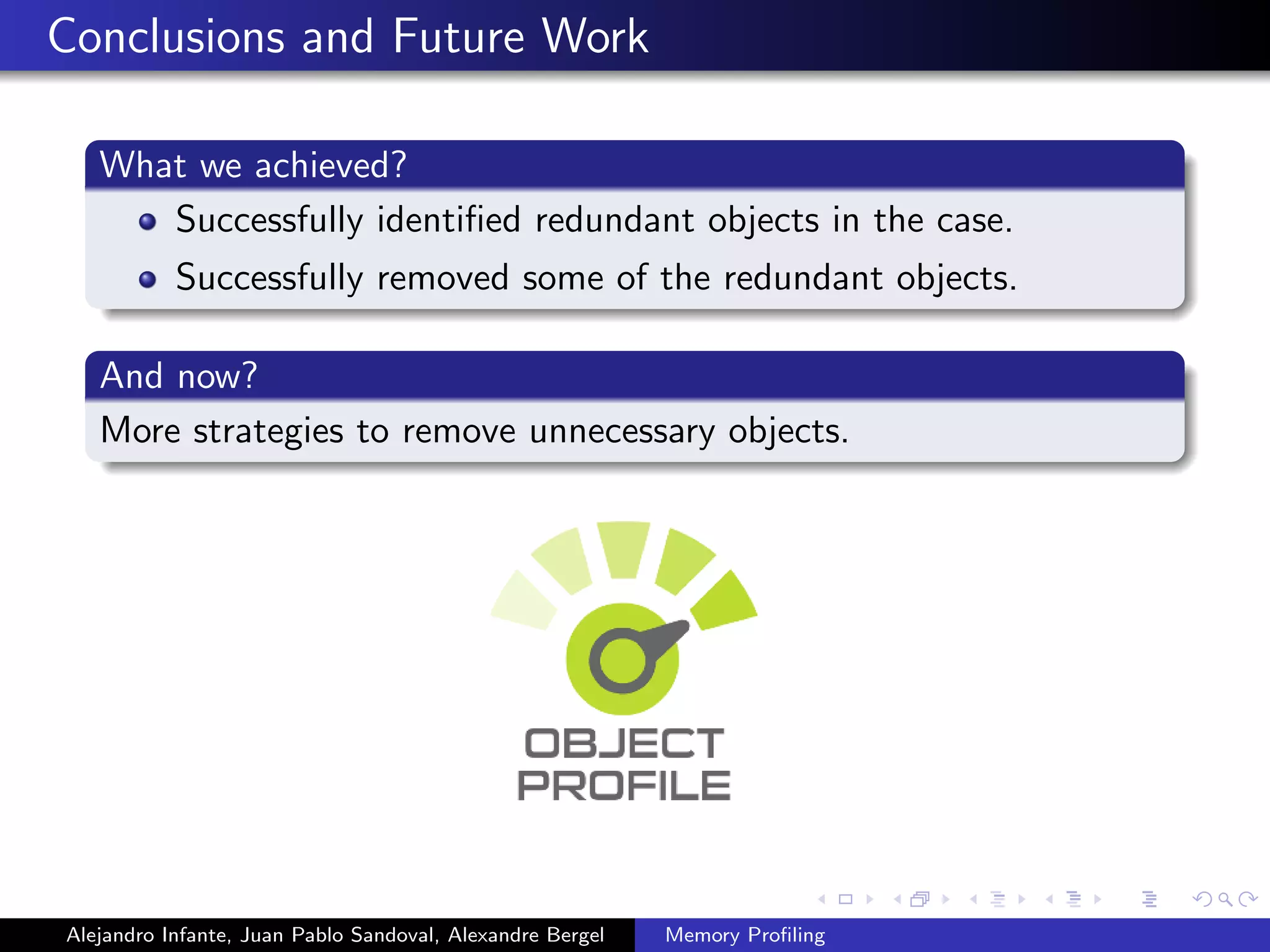 Conclusions and Future Work
What we achieved?
Successfully identiﬁed redundant objects in the case.
Successfully removed some of the redundant objects.
And now?
More strategies to remove unnecessary objects.
Alejandro Infante, Juan Pablo Sandoval, Alexandre Bergel Memory Proﬁling
 