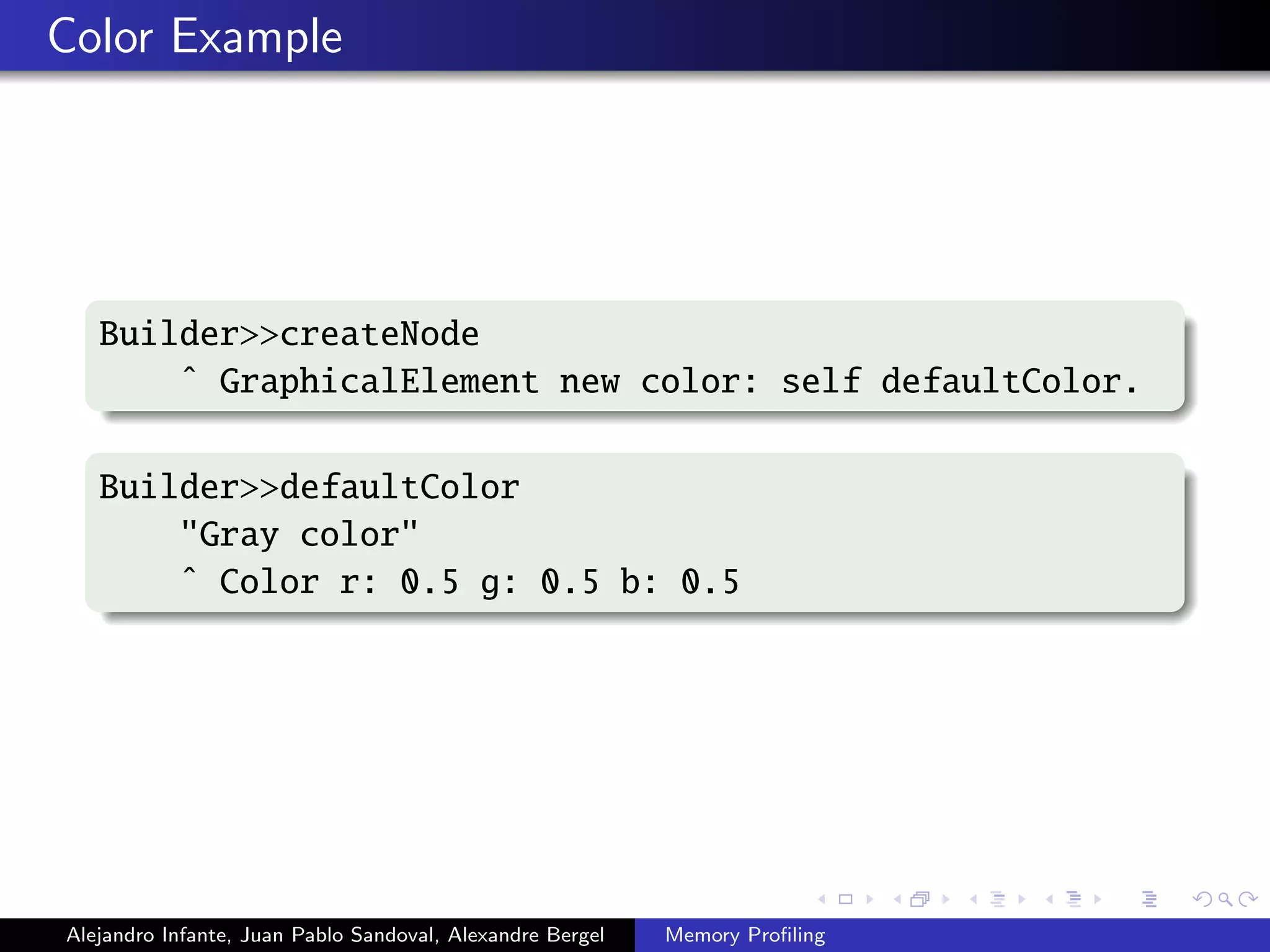 Color Example
Builder>>createNode
ˆ GraphicalElement new color: self defaultColor.
Builder>>defaultColor
"Gray color"
ˆ Color r: 0.5 g: 0.5 b: 0.5
Alejandro Infante, Juan Pablo Sandoval, Alexandre Bergel Memory Proﬁling
 