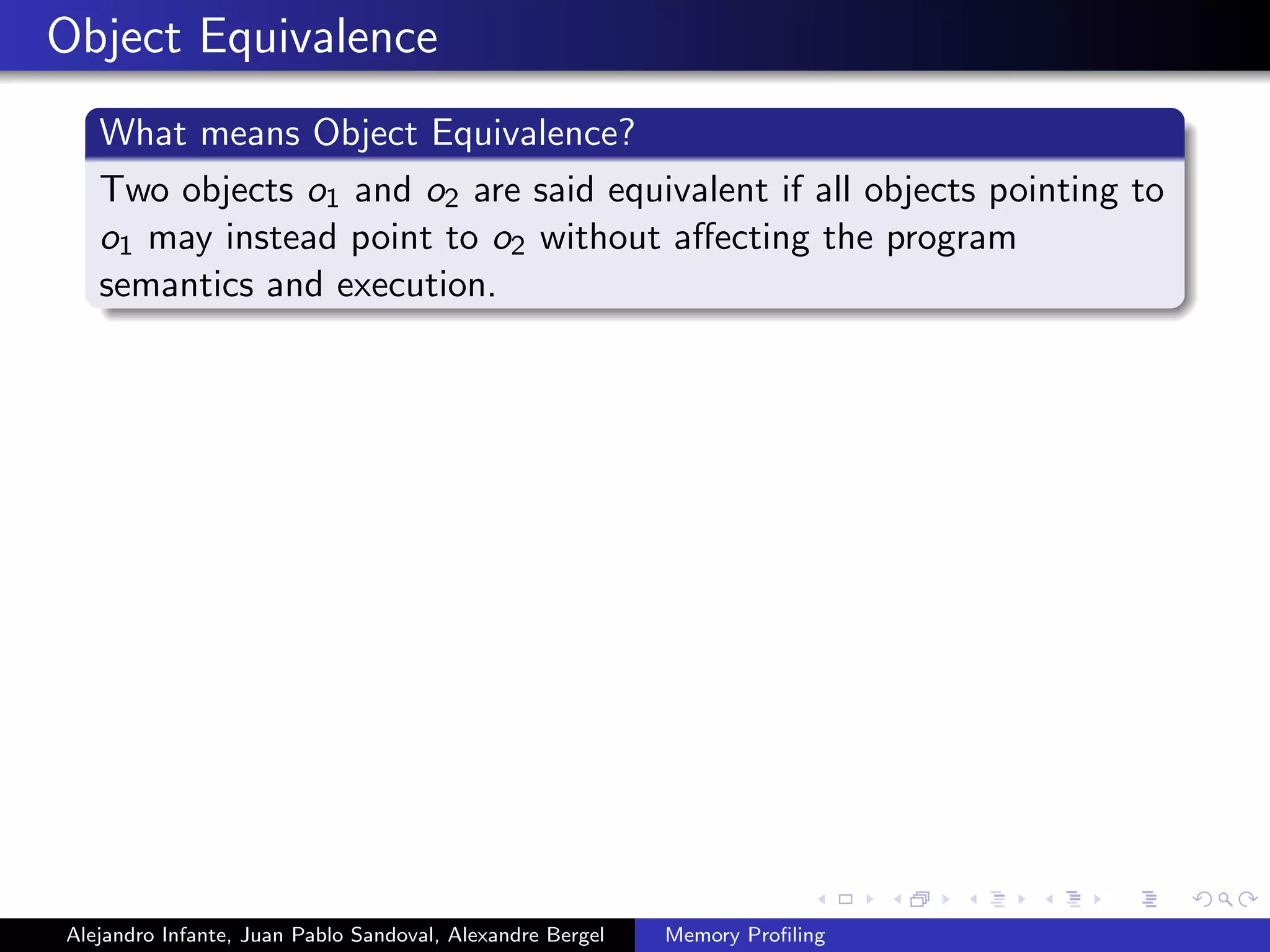 Object Equivalence
What means Object Equivalence?
Two objects o1 and o2 are said equivalent if all objects pointing to
o1 may instead point to o2 without aﬀecting the program
semantics and execution.
Alejandro Infante, Juan Pablo Sandoval, Alexandre Bergel Memory Proﬁling
 