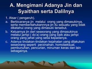A. Mengimani Adanya Jin dan
Syaithan serta Dalilnya
1. Atsar ( pengaruh).
a. Berbicaranya jin melalui orang yang dimasukinya,
serta memberitahukannnya jin itu sesuatu yang tidak
diketahui orang yang dimasuki tersebut.
b. Keluarnya jin dari seseorang yang dimasukinya
melalui jampi ( do’a) orang yang baik atau jampi
orang yang jahat yang setia kepadanya.
c. Adanya tindakan-tindakan kejahatan yang dilakukan
seseorang seperti perzinahan, homoseksual,
pembunuhan, pencurian, minuman keras dan lain
sebagainya.
 