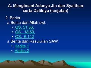 A. Mengimani Adanya Jin dan Syaithan
serta Dalilnya (lanjutan)
2. Berita
a.Berita dari Allah swt.
• QS. 51:56,
• QS. 18:50,
• QS. 6:112
a.Berita dari Rasulullah SAW
• Hadits 1
• Hadits 2
 