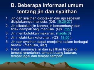 B. Beberapa informasi umum
tentang jin dan syaithan
1. Jin dan syaithan diciptakan dari api sebelum
diciptakannya manusia. (QS. 15:26-27)
2. Jin dikatakan jin karena jin bersembunyi dan
tidak nampak bagi manusia. (QS. 7:27)
3. Jin membutuhkan makanan. (hadits 3)
4. Jin melahirkan keturunan. (QS. 18:50 )
5. Jin dan syaithan dapat menjelma dalam berbagai
bentuk. (manusia, ular)
6. Pada umumnya jin dan syaithan tinggal di
tempat reruntuhan, tempat buang kotoran,
tempat jagal dan tempat sampah.
 