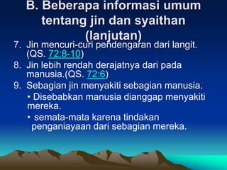 B. Beberapa informasi umum
tentang jin dan syaithan
(lanjutan)
7. Jin mencuri-curi pendengaran dari langit.
(QS. 72:8-10)
8. Jin lebih rendah derajatnya dari pada
manusia.(QS. 72:6)
9. Sebagian jin menyakiti sebagian manusia.
• Disebabkan manusia dianggap menyakiti
mereka.
• semata-mata karena tindakan
penganiayaan dari sebagian mereka.
 
