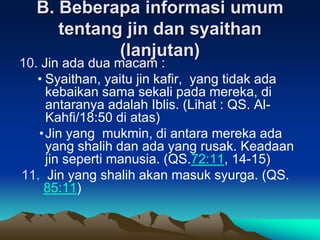 B. Beberapa informasi umum
tentang jin dan syaithan
(lanjutan)
10. Jin ada dua macam :
• Syaithan, yaitu jin kafir, yang tidak ada
kebaikan sama sekali pada mereka, di
antaranya adalah Iblis. (Lihat : QS. Al-
Kahfi/18:50 di atas)
•Jin yang mukmin, di antara mereka ada
yang shalih dan ada yang rusak. Keadaan
jin seperti manusia. (QS.72:11, 14-15)
11. Jin yang shalih akan masuk syurga. (QS.
85:11)
 