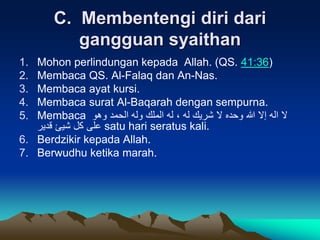C. Membentengi diri dari
gangguan syaithan
1. Mohon perlindungan kepada Allah. (QS. 41:36)
2. Membaca QS. Al-Falaq dan An-Nas.
3. Membaca ayat kursi.
4. Membaca surat Al-Baqarah dengan sempurna.
5. Membaca ‫وهو‬ ‫الحمد‬ ‫وله‬ ‫الملك‬ ‫له‬ ، ‫له‬ ‫شريك‬ ‫ال‬ ‫وحده‬ ‫هللا‬ ‫إال‬ ‫اله‬ ‫ال‬
‫قدير‬ ‫شيئ‬ ‫كل‬ ‫على‬ satu hari seratus kali.
6. Berdzikir kepada Allah.
7. Berwudhu ketika marah.
 