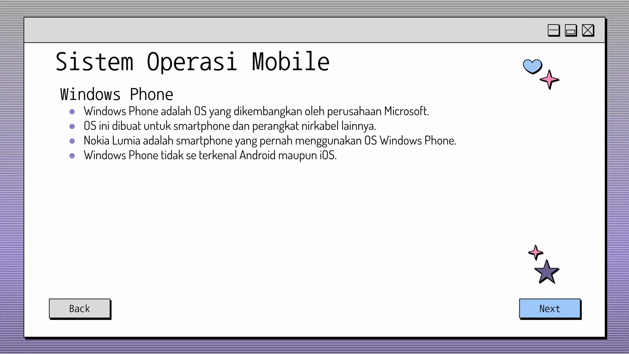 Sistem Operasi Mobile
Back Next
Windows Phone
● Windows Phone adalah OS yang dikembangkan oleh perusahaan Microsoft.
● OS ini dibuat untuk smartphone dan perangkat nirkabel lainnya.
● Nokia Lumia adalah smartphone yang pernah menggunakan OS Windows Phone.
● Windows Phone tidak se terkenal Android maupun iOS.
 