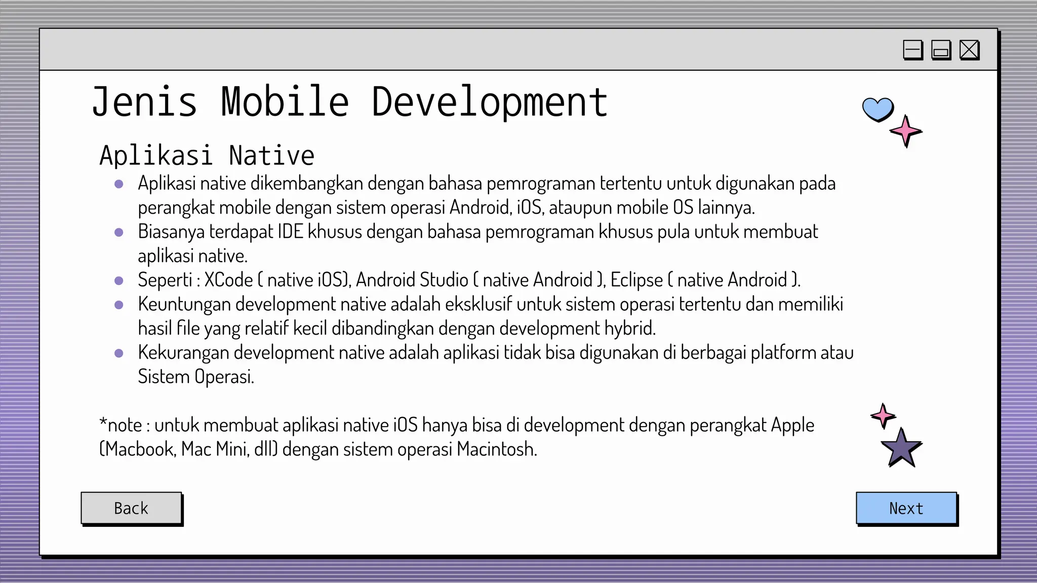 Jenis Mobile Development
Back Next
Aplikasi Native
● Aplikasi native dikembangkan dengan bahasa pemrograman tertentu untuk digunakan pada
perangkat mobile dengan sistem operasi Android, iOS, ataupun mobile OS lainnya.
● Biasanya terdapat IDE khusus dengan bahasa pemrograman khusus pula untuk membuat
aplikasi native.
● Seperti : XCode ( native iOS), Android Studio ( native Android ), Eclipse ( native Android ).
● Keuntungan development native adalah eksklusif untuk sistem operasi tertentu dan memiliki
hasil ﬁle yang relatif kecil dibandingkan dengan development hybrid.
● Kekurangan development native adalah aplikasi tidak bisa digunakan di berbagai platform atau
Sistem Operasi.
*note : untuk membuat aplikasi native iOS hanya bisa di development dengan perangkat Apple
(Macbook, Mac Mini, dll) dengan sistem operasi Macintosh.
 