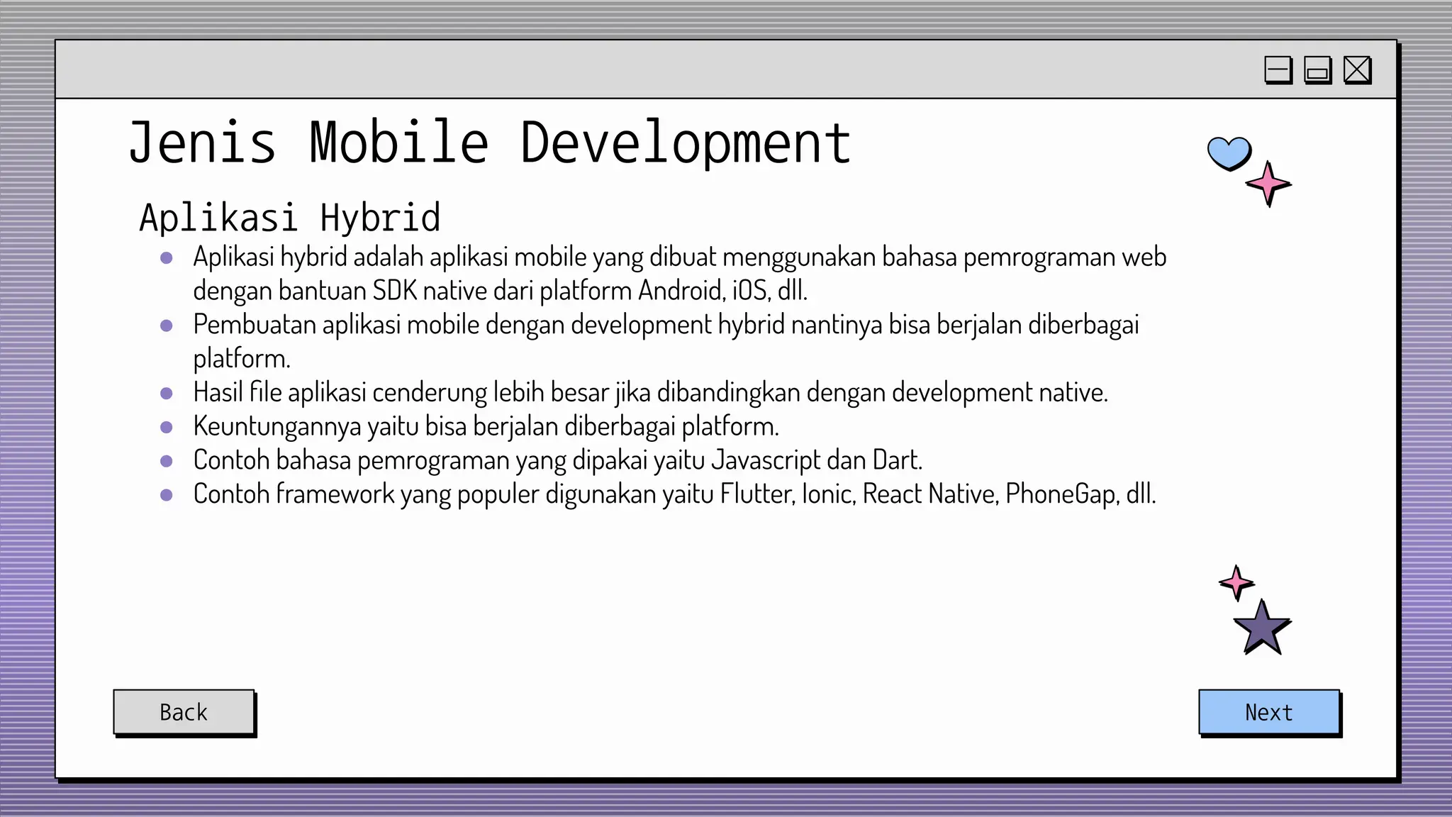 Jenis Mobile Development
Back Next
Aplikasi Hybrid
● Aplikasi hybrid adalah aplikasi mobile yang dibuat menggunakan bahasa pemrograman web
dengan bantuan SDK native dari platform Android, iOS, dll.
● Pembuatan aplikasi mobile dengan development hybrid nantinya bisa berjalan diberbagai
platform.
● Hasil ﬁle aplikasi cenderung lebih besar jika dibandingkan dengan development native.
● Keuntungannya yaitu bisa berjalan diberbagai platform.
● Contoh bahasa pemrograman yang dipakai yaitu Javascript dan Dart.
● Contoh framework yang populer digunakan yaitu Flutter, Ionic, React Native, PhoneGap, dll.
 