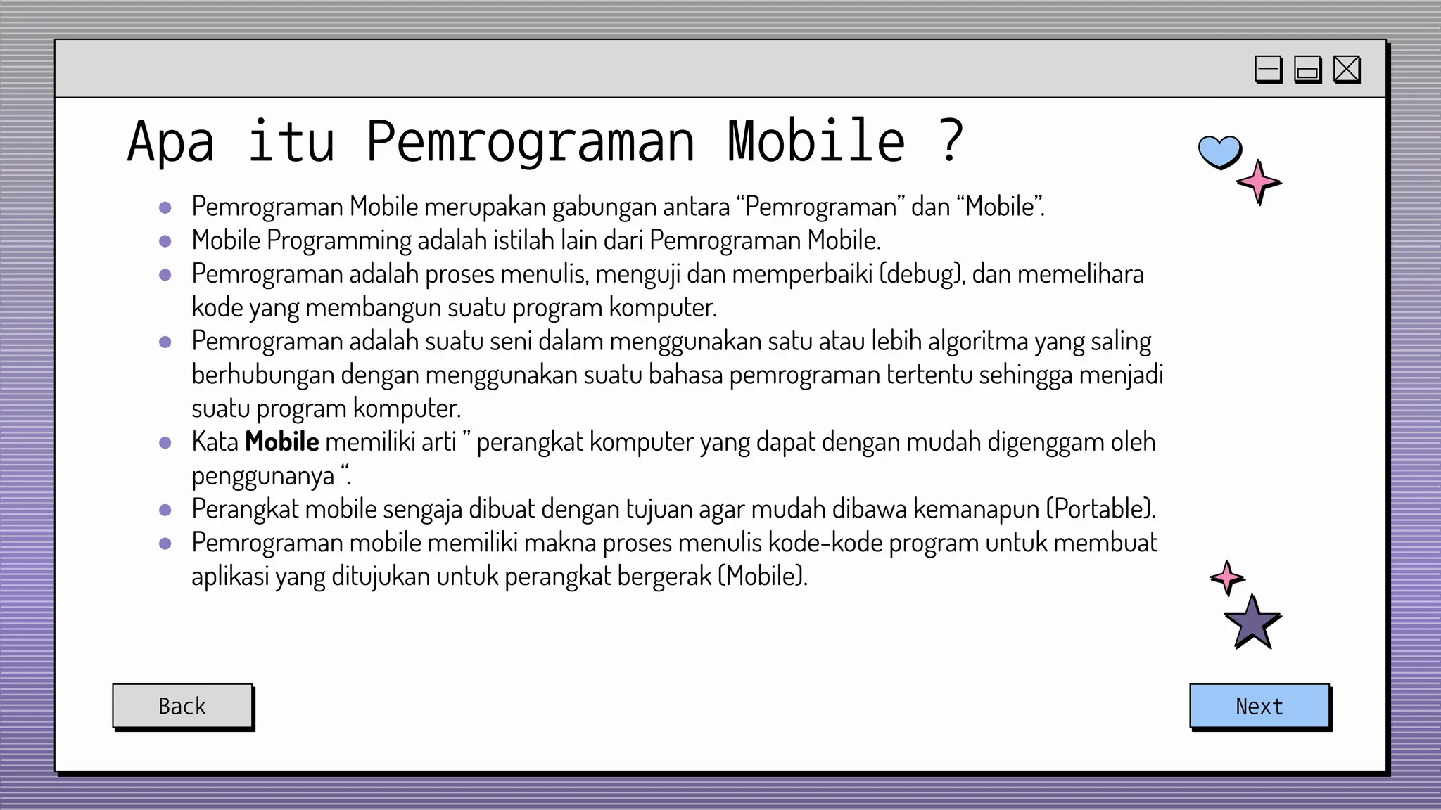 Apa itu Pemrograman Mobile ?
● Pemrograman Mobile merupakan gabungan antara “Pemrograman” dan “Mobile”.
● Mobile Programming adalah istilah lain dari Pemrograman Mobile.
● Pemrograman adalah proses menulis, menguji dan memperbaiki (debug), dan memelihara
kode yang membangun suatu program komputer.
● Pemrograman adalah suatu seni dalam menggunakan satu atau lebih algoritma yang saling
berhubungan dengan menggunakan suatu bahasa pemrograman tertentu sehingga menjadi
suatu program komputer.
● Kata Mobile memiliki arti ” perangkat komputer yang dapat dengan mudah digenggam oleh
penggunanya “.
● Perangkat mobile sengaja dibuat dengan tujuan agar mudah dibawa kemanapun (Portable).
● Pemrograman mobile memiliki makna proses menulis kode-kode program untuk membuat
aplikasi yang ditujukan untuk perangkat bergerak (Mobile).
Back Next
 