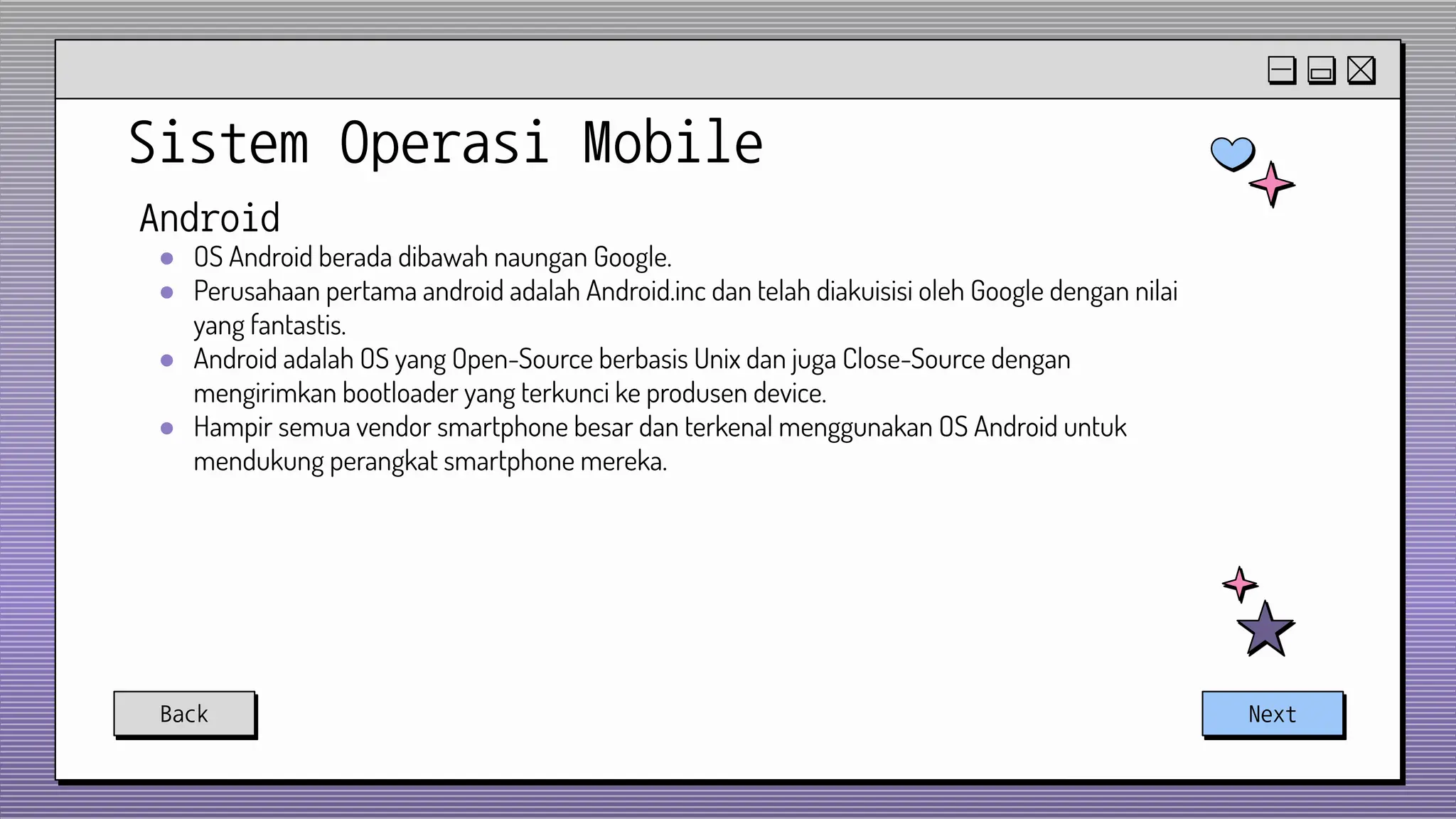 Sistem Operasi Mobile
Back Next
Android
● OS Android berada dibawah naungan Google.
● Perusahaan pertama android adalah Android.inc dan telah diakuisisi oleh Google dengan nilai
yang fantastis.
● Android adalah OS yang Open-Source berbasis Unix dan juga Close-Source dengan
mengirimkan bootloader yang terkunci ke produsen device.
● Hampir semua vendor smartphone besar dan terkenal menggunakan OS Android untuk
mendukung perangkat smartphone mereka.
 