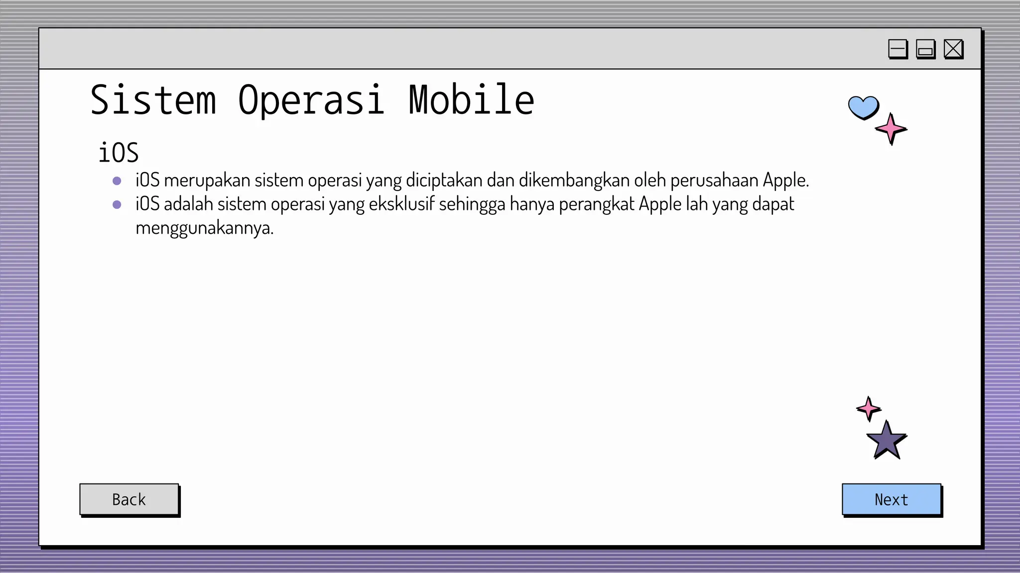 Sistem Operasi Mobile
Back Next
iOS
● iOS merupakan sistem operasi yang diciptakan dan dikembangkan oleh perusahaan Apple.
● iOS adalah sistem operasi yang eksklusif sehingga hanya perangkat Apple lah yang dapat
menggunakannya.
 