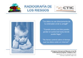 II Congreso Internacional Menores en las TIC
II International Congress “Children in ICT”
Aprendiendo un uso responsable de las TIC
Learning a responsible usage of ICT
“Tus	
  datos	
  no	
  van	
  directamente	
  de	
  
tu	
  ordenador	
  al	
  de	
  tu	
  amig@”	
  
“Cuando	
  envías	
  una	
  foto	
  puedes	
  
perder	
  el	
  control	
  de	
  hasta	
  donde	
  
puede	
  llegar.”	
  
“No	
  Benes	
  control	
  sobre	
  el	
  Bempo	
  
que	
  tus	
  datos	
  están	
  en	
  Internet”.	
  	
  
 