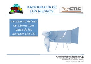 II Congreso Internacional Menores en las TIC
II International Congress “Children in ICT”
Aprendiendo un uso responsable de las TIC
Learning a responsible usage of ICT
Incremento	
  del	
  uso	
  
de	
  Internet	
  por	
  
parte	
  de	
  los	
  
menores	
  (10-­‐15)	
  
 