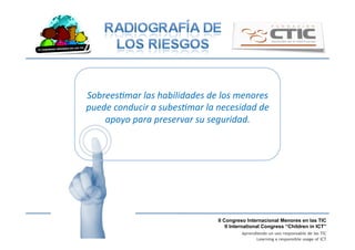 II Congreso Internacional Menores en las TIC
II International Congress “Children in ICT”
Aprendiendo un uso responsable de las TIC
Learning a responsible usage of ICT
Sobrees1mar	
  las	
  habilidades	
  de	
  los	
  menores	
  
puede	
  conducir	
  a	
  subes1mar	
  la	
  necesidad	
  de	
  
apoyo	
  para	
  preservar	
  su	
  seguridad.	
  
 