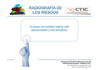 II Congreso Internacional Menores en las TIC
II International Congress “Children in ICT”
Aprendiendo un uso responsable de las TIC
Learning a responsible usage of ICT
El	
  mayor	
  uso	
  también	
  implica	
  más	
  
oportunidades	
  y	
  más	
  beneﬁcios.	
  
 