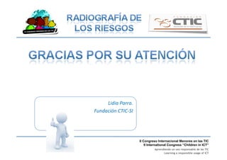 II Congreso Internacional Menores en las TIC
II International Congress “Children in ICT”
Aprendiendo un uso responsable de las TIC
Learning a responsible usage of ICT
Lidia	
  Parra.	
  
Fundación	
  CTIC-­‐SI	
  
 