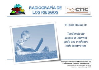 II Congreso Internacional Menores en las TIC
II International Congress “Children in ICT”
Aprendiendo un uso responsable de las TIC
Learning a responsible usage of ICT
EUKids	
  Online	
  II:	
  
Tendencia	
  de	
  
acceso	
  a	
  Internet	
  
cada	
  vez	
  a	
  edades	
  
más	
  tempranas	
  
 