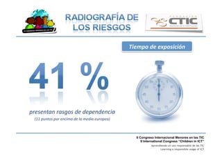 II Congreso Internacional Menores en las TIC
II International Congress “Children in ICT”
Aprendiendo un uso responsable de las TIC
Learning a responsible usage of ICT
Tiempo	
  de	
  exposición	
  
presentan	
  rasgos	
  de	
  dependencia	
  
(11	
  puntos	
  por	
  encima	
  de	
  la	
  media	
  europea)	
  
 