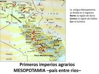 La antigua Mesopotamia
se dividió en 3 regiones:
Norte: la región de Asiria
Centro: la región de Caldea
Sur: la Sumeria
Primeros imperios agrarios
MESOPOTAMIA –país entre ríos–
 