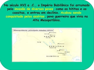 No século XVI a .C., o Império Babilônico foi arruinado
  pela invasão de diversos povos, como os hititas e os
      cassitas, e entrou em declínio. Acabou sendo
 conquistado pelos assírios, povo guerreiro que vivia na
                   Alta Mesopotâmia.
 