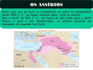 OS ASSÍRIOS
Outro povo que já havia se estabelecido no norte da mesopotâmia
desde 2500 a .C., na região chamada Assur, eram os assírios.
Mas a partir de 883 a .C., em busca de uma saída para o Golfo
Pérsico e para o mar Mediterrâneo, os assírios iniciaram um
movimento de expansão territorial.
 