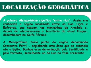 LOCALIZAÇÃO GEOGRÁFICA

A palavra Mesopotâmia significa “entre rios”. Assim era
conhecida a região localizada entre os rios Tigre e
Eufrates, que nascem nas montanhas da Armênia e,
depois de atravessarem o território do atual Iraque,
desembocam no Golfo Pérsico.

A Mesopotâmia fazia parte da região denominada
Crescente Fértil , englobando uma área que se estendia
até o Egito. Ganhou essa denominação pela fertilidade e
pelo formato, semelhante ao da Lua na fase crescente.
 
