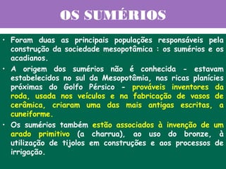OS SUMÉRIOS
• Foram duas as principais populações responsáveis pela
  construção da sociedade mesopotâmica : os sumérios e os
  acadianos.
• A origem dos sumérios não é conhecida - estavam
  estabelecidos no sul da Mesopotâmia, nas ricas planícies
  próximas do Golfo Pérsico - prováveis inventores da
  roda, usada nos veículos e na fabricação de vasos de
  cerâmica, criaram uma das mais antigas escritas, a
  cuneiforme.
• Os sumérios também estão associados à invenção de um
  arado primitivo (a charrua), ao uso do bronze, à
  utilização de tijolos em construções e aos processos de
  irrigação.
 