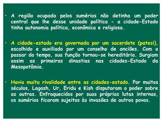 • A região ocupada pelos sumérios não detinha um poder
  central que lhe desse unidade política - a cidade-Estado
  tinha autonomia política, econômica e religiosa.


• A cidade-estado era governada por um sacerdote (patesi),
  escolhido e auxiliado por um conselho de anciões. Com o
  passar do tempo, sua função tornou-se hereditária. Surgiam
  assim as primeiras dinastias nas cidades-Estado da
  Mesopotâmia.


• Havia muita rivalidade entre as cidades-estado. Por muitos
  séculos, Lagash, Ur, Eridu e Kish disputaram o poder sobre
  as outras. Enfraquecidos por suas próprias lutas internas,
  os sumérios ficaram sujeitos às invasões de outros povos.
 