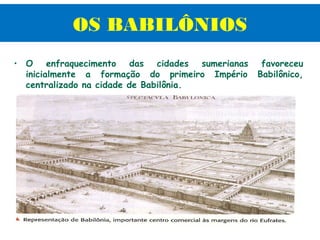 OS BABILÔNIOS
• O enfraquecimento das cidades sumerianas       favoreceu
  inicialmente a formação do primeiro Império   Babilônico,
  centralizado na cidade de Babilônia.
 