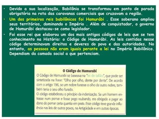 •   Devido a sua localização, Babilônia se transformou em ponto de parada
    obrigatória na rota das caravanas comerciais que cruzavam a região.
•   Um dos primeiros reis babilônicos foi Hamurábi . Esse soberano ampliou
    seus territórios, dominando o Império . Além de conquistador, o governo
    de Hamurábi destacou-se como legislador.
•   Foi esse rei que elaborou um dos mais antigos códigos de leis que se tem
    conhecimento na História: o Código de Hamurábi. As leis contidas nesse
    código determinavam direitos e deveres do povo e das autoridades. No
    entanto, as pessoas não eram iguais perante a lei no Império Babilônico.
    Dependiam da camada social a que pertenciam.
 