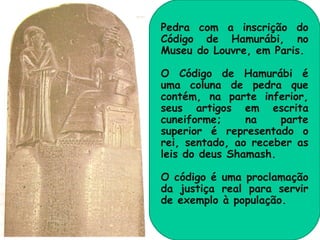 Pedra com a inscrição do
Código de Hamurábi, no
Museu do Louvre, em Paris.

O Código de Hamurábi é
uma coluna de pedra que
contém, na parte inferior,
seus artigos em escrita
cuneiforme;     na    parte
superior é representado o
rei, sentado, ao receber as
leis do deus Shamash.

O código é uma proclamação
da justiça real para servir
de exemplo à população.
 