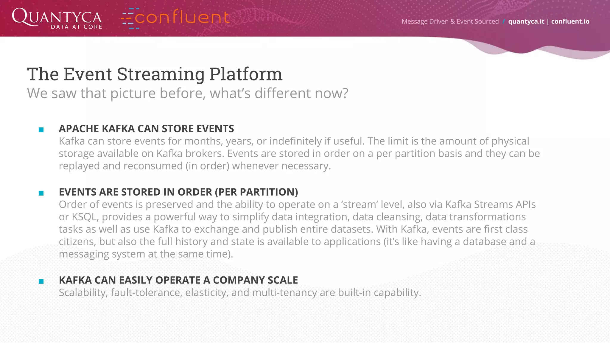 Message Driven & Event Sourced / quantyca.it | confluent.io The Event Streaming Platform We saw that picture before, what’s different now? ■ APACHE KAFKA CAN STORE EVENTS Kafka can store events for months, years, or indefinitely if useful. The limit is the amount of physical storage available on Kafka brokers. Events are stored in order on a per partition basis and they can be replayed and reconsumed (in order) whenever necessary. ■ EVENTS ARE STORED IN ORDER (PER PARTITION) Order of events is preserved and the ability to operate on a ‘stream’ level, also via Kafka Streams APIs or KSQL, provides a powerful way to simplify data integration, data cleansing, data transformations tasks as well as use Kafka to exchange and publish entire datasets. With Kafka, events are first class citizens, but also the full history and state is available to applications (it’s like having a database and a messaging system at the same time). ■ KAFKA CAN EASILY OPERATE A COMPANY SCALE Scalability, fault-tolerance, elasticity, and multi-tenancy are built-in capability. 