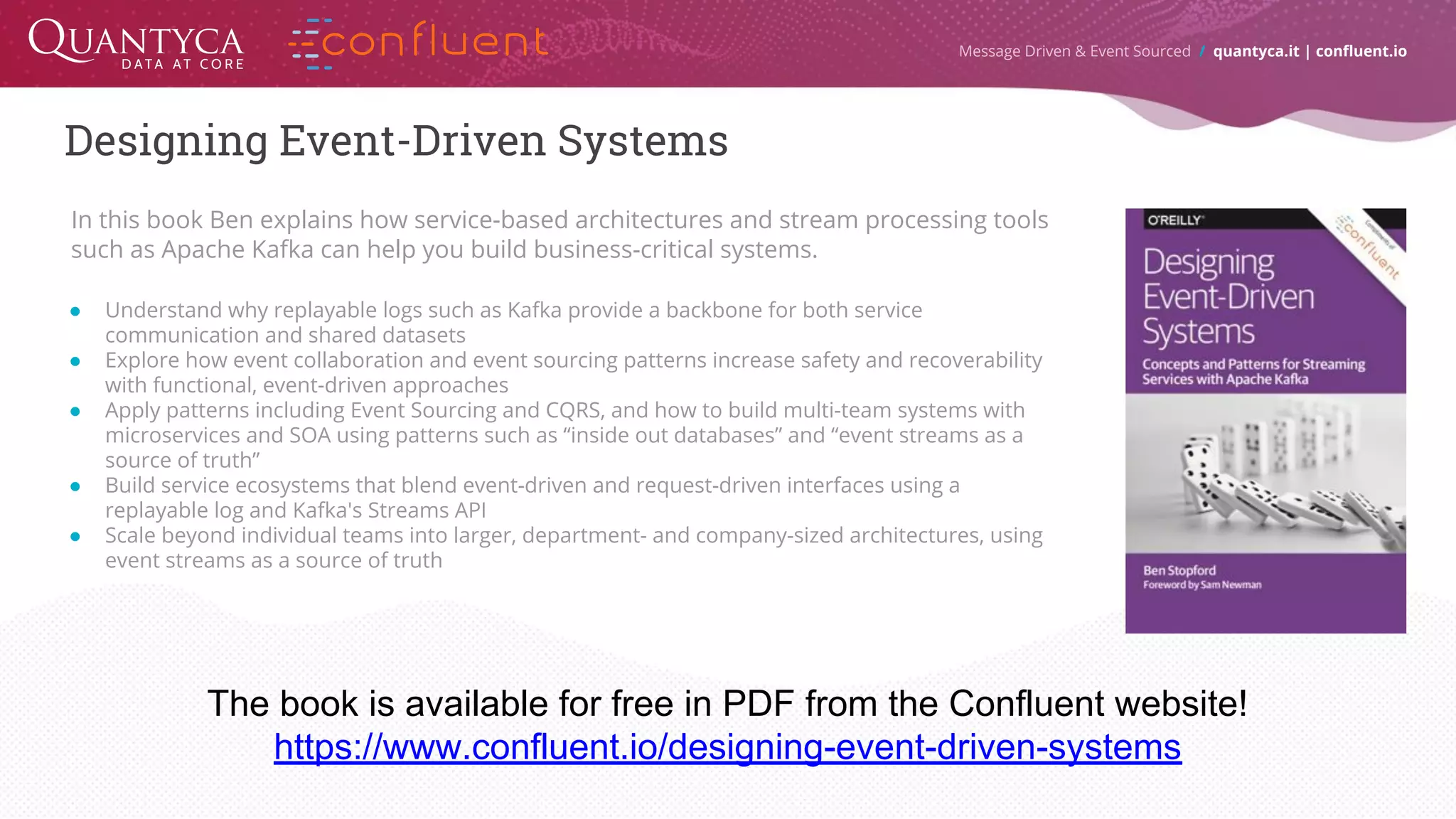 Designing Event-Driven Systems Message Driven & Event Sourced / quantyca.it | confluent.io In this book Ben explains how service-based architectures and stream processing tools such as Apache Kafka can help you build business-critical systems. ● Understand why replayable logs such as Kafka provide a backbone for both service communication and shared datasets ● Explore how event collaboration and event sourcing patterns increase safety and recoverability with functional, event-driven approaches ● Apply patterns including Event Sourcing and CQRS, and how to build multi-team systems with microservices and SOA using patterns such as “inside out databases” and “event streams as a source of truth” ● Build service ecosystems that blend event-driven and request-driven interfaces using a replayable log and Kafka's Streams API ● Scale beyond individual teams into larger, department- and company-sized architectures, using event streams as a source of truth The book is available for free in PDF from the Confluent website! https://www.confluent.io/designing-event-driven-systems 