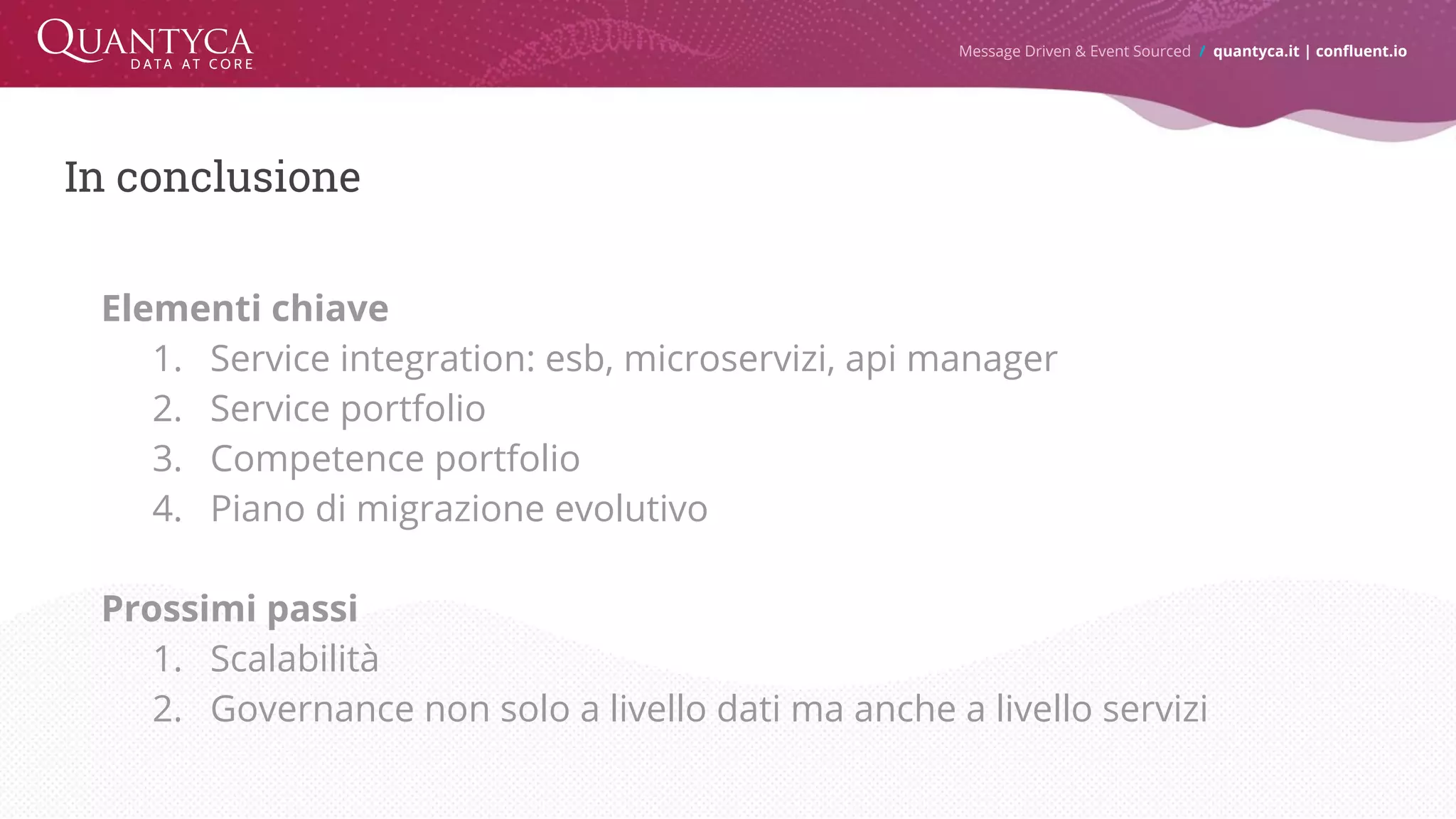 In conclusione Elementi chiave 1. Service integration: esb, microservizi, api manager 2. Service portfolio 3. Competence portfolio 4. Piano di migrazione evolutivo Prossimi passi 1. Scalabilità 2. Governance non solo a livello dati ma anche a livello servizi Message Driven & Event Sourced / quantyca.it | confluent.io 