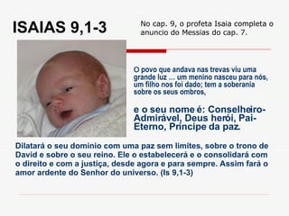 ISAIAS 9,1-3 O  povo que andava nas trevas viu uma grande luz … um menino nasceu para nós, um filho nos foi dado; tem a soberania sobre os seus ombros, Dilatará o seu domínio com uma paz sem limites, sobre o trono de David e sobre o seu reino. Ele o estabelecerá e o consolidará com o direito e com a justiça, desde agora e para sempre. Assim fará o amor ardente do Senhor do universo. (Is 9,1-3) e o seu nome é: Conselheiro-Admirável, Deus herói, Pai-Eterno, Príncipe da paz. No cap. 9, o profeta Isaia completa o anuncio do Messias do cap. 7. 