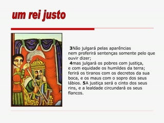 3 Não julgará pelas aparências nem proferirá sentenças somente pelo que ouvir dizer; 4 mas julgará os pobres com justiça, e com equidade os humildes da terra; ferirá os tiranos com os decretos da sua boca, e os maus com o sopro dos seus lábios.  5 A justiça será o cinto dos seus rins, e a lealdade circundará os seus flancos. um rei justo 