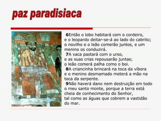 6 Então o lobo habitará com o cordeiro, e o leopardo deitar-se-á ao lado do cabrito; o novilho e o leão comerão juntos, e um menino os conduzirá. 7 A vaca pastará com o urso, e as suas crias repousarão juntas; o leão comerá palha como o boi. 8 A criancinha brincará na toca da víbora e o menino desmamado meterá a mão na toca da serpente.  9 Não haverá dano nem destruição em todo o meu santo monte, porque a terra está cheia de conhecimento do Senhor, tal como as águas que cobrem a vastidão do mar. paz paradisiaca 