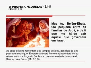 O PROFETA MIQUEIAS   – 5,1-5 Mas tu, Belém-Efrata, tão pequena entre as famílias de Judá, é de ti que me há-de sair aquele que governará em Israel. 740-768 a.C. As suas origens remontam aos tempos antigos, aos dias de um passado longínquo. Ele permanecerá firme e apascentará o seu rebanho com a força do Senhor e com a majestade do nome do Senhor, seu Deus. (Mq 5,1.3) 