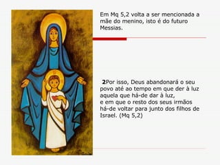 2 Por isso, Deus abandonará o seu povo até ao tempo em que der à luz aquela que há-de dar à luz, e em que o resto dos seus irmãos há-de voltar para junto dos filhos de Israel. (Mq 5,2) Em Mq 5,2 volta a ser mencionada a mãe do menino, isto é do futuro Messias. 