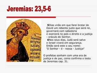 Jeremias: 23,5-6 5 Dias virão em que farei brotar de David um rebento justo que será rei, governará com sabedoria e exercerá no país o direito e a justiça - oráculo do Senhor. 6 Nos seus dias, Judá será salvo e Israel viverá em segurança. Então será este o seu nome: 'O Senhor - é - nossa - Justiça!' O profetas sonham com uma era de justiça e de paz, como confirma o testo de Jeremias cap. 31. 