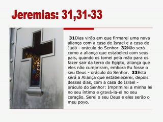 31 Dias virão em que firmarei uma nova aliança com a casa de Israel e a casa de Judá - oráculo do Senhor.  32 Não será como a aliança que estabeleci com seus pais, quando os tomei pela mão para os fazer sair da terra do Egipto, aliança que eles não cumpriram, embora Eu fosse o seu Deus - oráculo do Senhor.  33 Esta será a Aliança que estabelecerei, depois desses dias, com a casa de Israel - oráculo do Senhor: Imprimirei a minha lei no seu íntimo e gravá-la-ei no seu coração. Serei o seu Deus e eles serão o meu povo. Jeremias: 31,31-33 