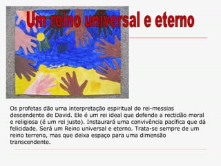 Os profetas dão uma interpretação espiritual do rei-messias descendente de David. Ele é um rei ideal que defende a rectidão moral e religiosa (é um rei justo). Instaurará uma convivência pacífica que dá felicidade. Será um Reino universal e eterno. Trata-se sempre de um reino terreno, mas que deixa espaço para uma dimensão transcendente. Um reino universal e eterno 