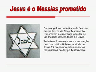 Os evangelhos da infância de Jesus e outros textos do Novo Testamento, transmitem a esperança popular de um Messias descendente de David. Tudo isso é coerente com a convicção que os cristãos tinham: a vinda de Jesus foi preparada pelos anúncios messiânicos do Antigo Testamento. Jesus é o Messias prometido 