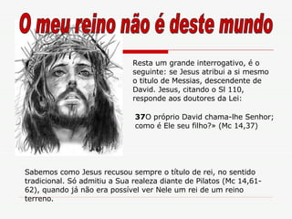Resta um grande interrogativo, é o seguinte: se Jesus atribui a si mesmo o titulo de Messias, descendente de David. Jesus, citando o Sl 110, responde aos doutores da Lei: 37 O próprio David chama-lhe Senhor; como é Ele seu filho?» (Mc 14,37) Sabemos como Jesus recusou sempre o título de rei, no sentido tradicional. Só admitiu a Sua realeza diante de Pilatos (Mc 14,61-62), quando já não era possível ver Nele um rei de um reino terreno. O meu reino não é deste mundo 