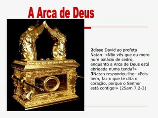 2 disse David ao profeta Natan: «Não vês que eu moro num palácio de cedro, enquanto a Arca de Deus está abrigada numa tenda?»  3 Natan respondeu-lhe: «Pois bem, faz o que te dita o coração, porque o Senhor está contigo!» (2Sam 7,2-3) A Arca de Deus 