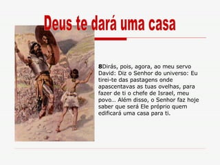 8 Dirás, pois, agora, ao meu servo David: Diz o Senhor do universo: Eu tirei-te das pastagens onde apascentavas as tuas ovelhas, para fazer de ti o chefe de Israel, meu povo… Além disso, o Senhor faz hoje saber que será Ele próprio quem edificará uma casa para ti. Deus te dará uma casa 